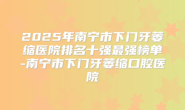 2025年南宁市下门牙萎缩医院排名十强强榜单-南宁市下门牙萎缩口腔医院