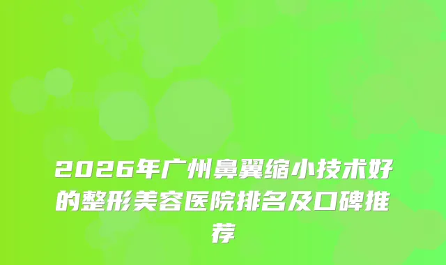 2026年广州鼻翼缩小技术好的整形美容医院排名及口碑推荐