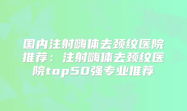 国内注射嗨体去颈纹医院推荐:注射嗨体去颈纹医院top50强专业推荐
