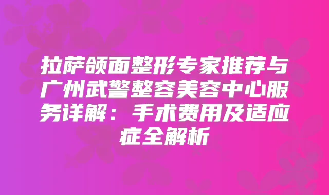 拉萨颌面整形专家推荐与广州武警整容美容中心服务详解:手术费用及适应症全解析