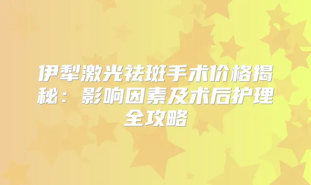 伊犁激光祛斑手术价格揭秘：影响因素及术后护理全攻略