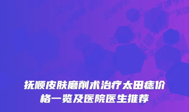 抚顺皮肤磨削术太田痣价格一览及医院医生推荐