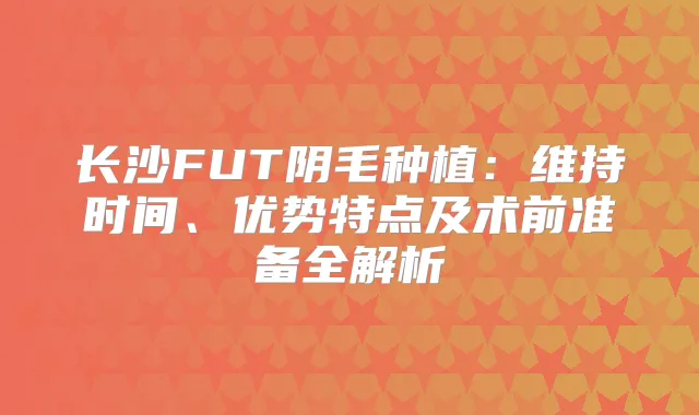 长沙FUT阴毛种植:维持时间、优势特点及术前准备全解析