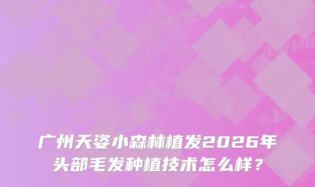 广州天姿小森林植发2026年头部毛发种植技术怎么样？