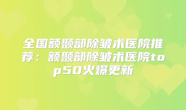 全国额颞部除皱术医院推荐：额颞部除皱术医院top50火爆更新