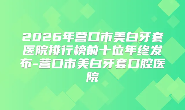 2026年营口市美白牙套医院排行榜前十位年终发布-营口市美白牙套口腔医院