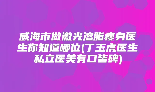 威海市做激光溶脂瘦身医生你知道哪位(丁玉虎医生私立医美有口皆碑)