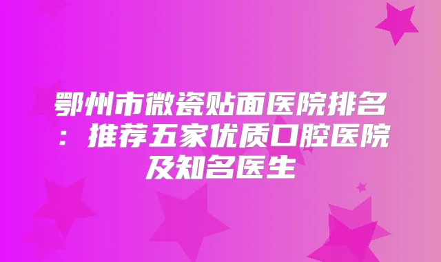 鄂州市微瓷贴面医院排名:推荐五家优质口腔医院及知名医生