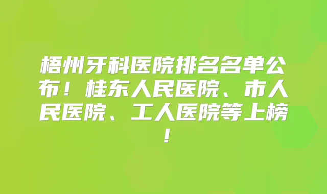 梧州牙科医院排名名单公布!桂东人民医院、市人民医院、工人医院等上榜!