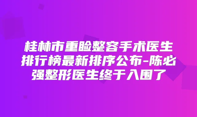 桂林市重睑整容手术医生排行榜新排序公布-陈必强整形医生终于入围了