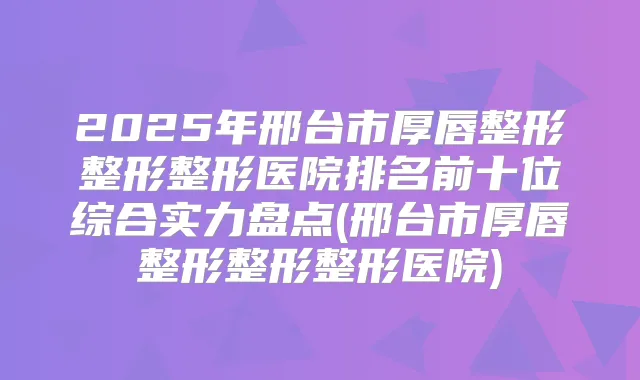 2025年邢台市厚唇整形整形整形医院排名前十位综合实力盘点(邢台市厚唇整形整形整形医院)