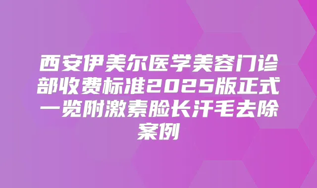 西安伊美尔医学美容门诊部收费标准2025版正式一览附激素脸长汗毛去除案例