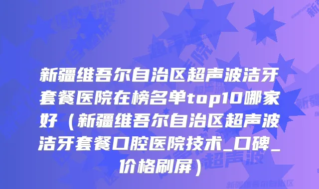 新疆维吾尔自治区超声波洁牙套餐医院在榜名单top10哪家好（新疆维吾尔自治区超声波洁牙套餐口腔医院技术_口碑_价格刷屏）