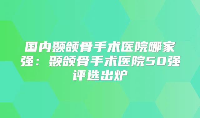 国内颞颌骨手术医院哪家强:颞颌骨手术医院50强评选出炉