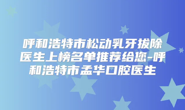呼和浩特市松动乳牙拔除医生上榜名单推荐给您-呼和浩特市孟华口腔医生