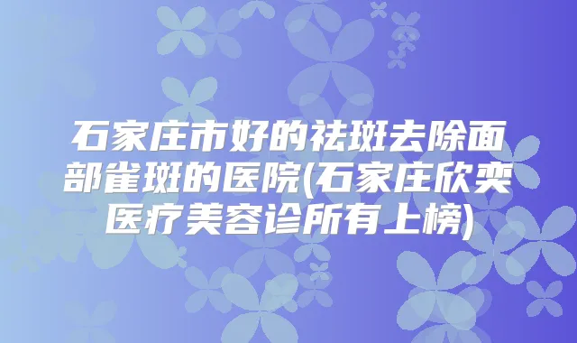石家庄市好的祛斑去除面部雀斑的医院(石家庄欣奕医疗美容诊所有上榜)
