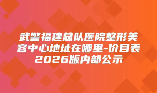 武警福建总队医院整形美容中心地址在哪里-价目表2026版内部公示