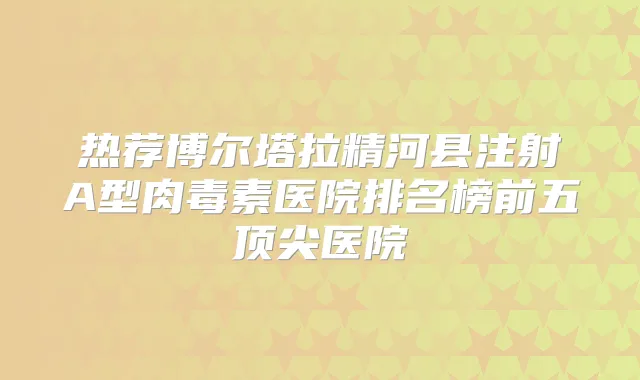 热荐博尔塔拉精河县注射A型医院排名榜前五医院
