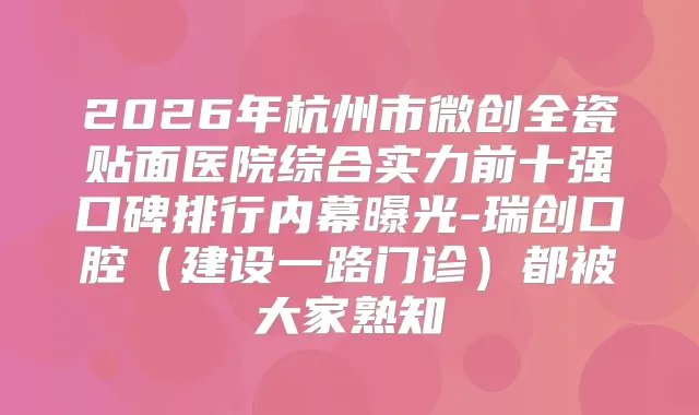 2026年杭州市微创全瓷贴面医院综合实力前十强口碑排行内幕曝光-瑞创口腔(建设一路门诊)都被大家熟知