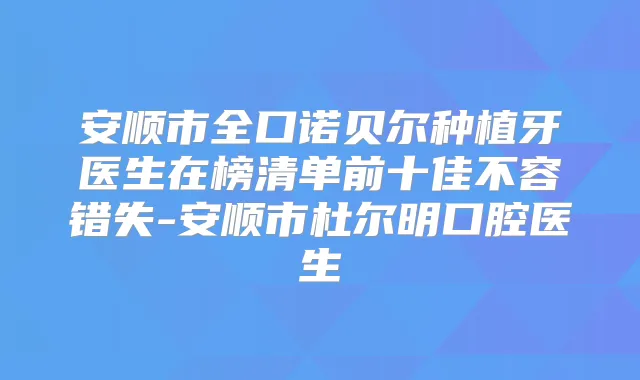 安顺市全口诺贝尔种植牙医生在榜清单前十佳不容错失-安顺市杜尔明口腔医生