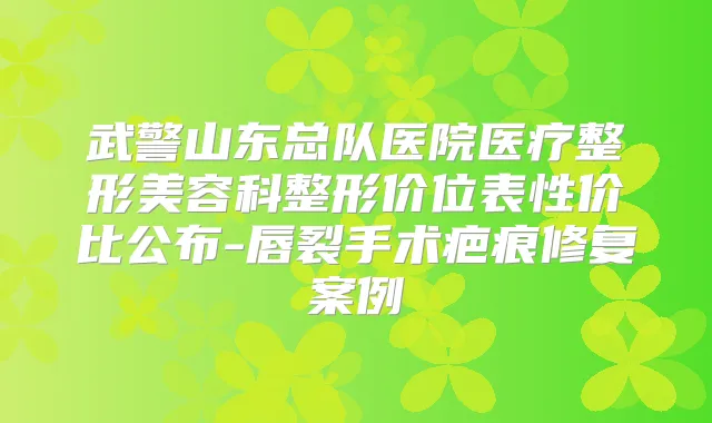 武警山东总队医院医疗整形美容科整形价位表性价比公布-唇裂手术疤痕修复案例