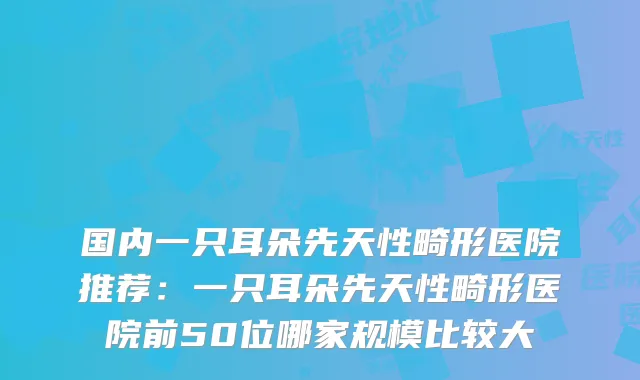 国内一只耳朵先天性畸形医院推荐：一只耳朵先天性畸形医院前50位哪家规模比较大