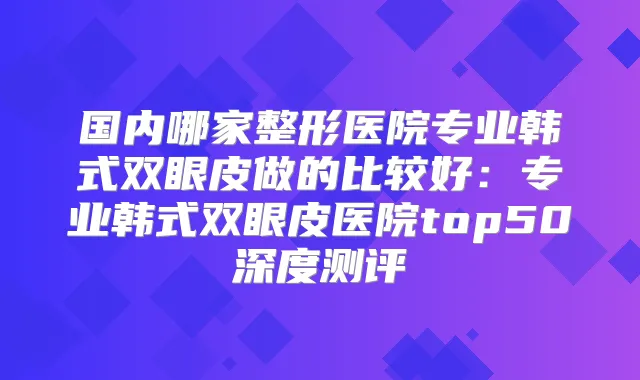 国内哪家整形医院专业韩式双眼皮做的比较好:专业韩式双眼皮医院top50深度测评
