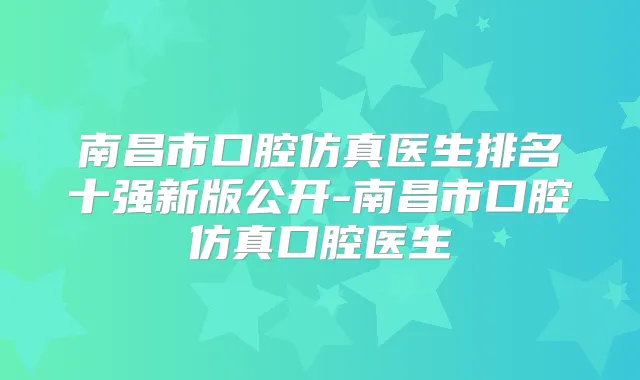 南昌市口腔仿真医生排名十强新版公开-南昌市口腔仿真口腔医生