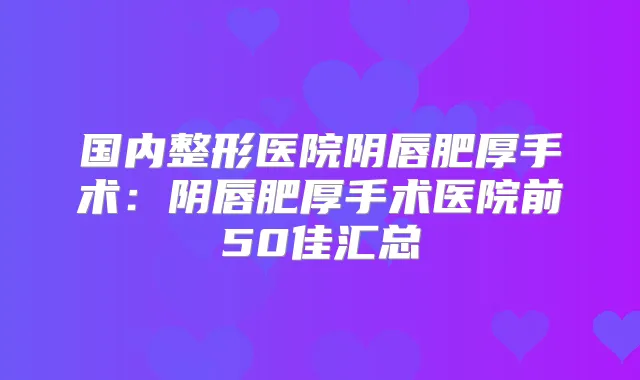 国内整形医院阴唇肥厚手术：阴唇肥厚手术医院前50佳汇总