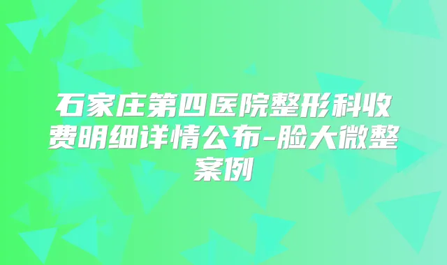 石家庄第四医院整形科收费明细详情公布-脸大微整案例