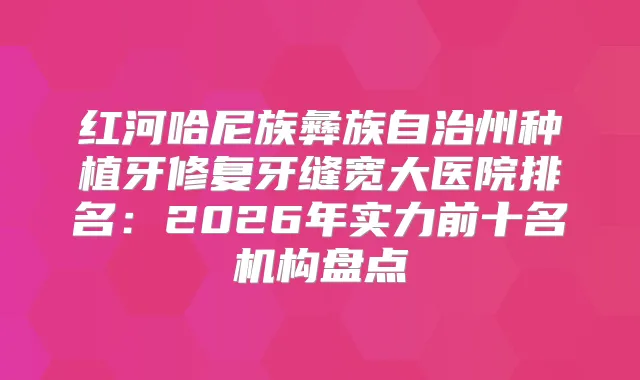 红河哈尼族彝族自治州种植牙修复牙缝宽大医院排名：2026年实力前十名机构盘点