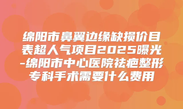 绵阳市鼻翼边缘缺损价目表超人气项目2025曝光-绵阳市中心医院祛疤整形专科手术需要什么费用
