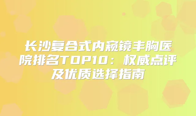 长沙复合式内窥镜丰胸医院排名TOP10:点评及优质选择指南