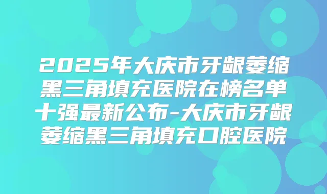 2025年大庆市牙龈萎缩黑三角填充医院在榜名单十强新公布-大庆市牙龈萎缩黑三角填充口腔医院