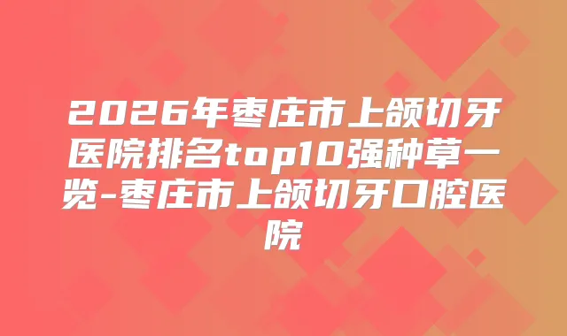 2026年枣庄市上颌切牙医院排名top10强种草一览-枣庄市上颌切牙口腔医院