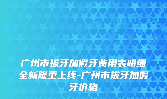 广州市拔牙加假牙费用表明细全新隆重上线-广州市拔牙加假牙价格