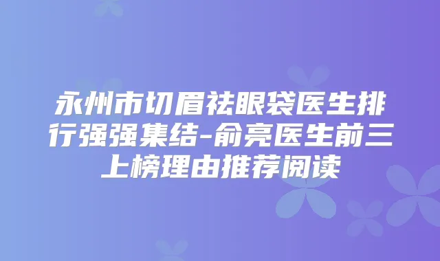 永州市切眉祛眼袋医生排行强强集结-俞亮医生前三上榜理由推荐阅读