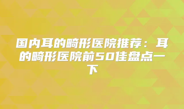 国内耳的畸形医院推荐：耳的畸形医院前50佳盘点一下