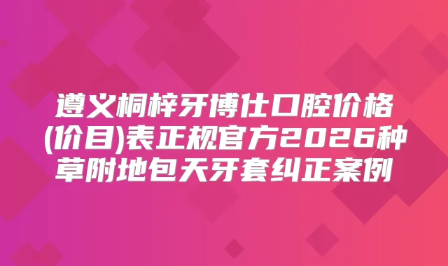 遵义桐梓牙博仕口腔价格(价目)表正规官方2026种草附地包天牙套纠正案例