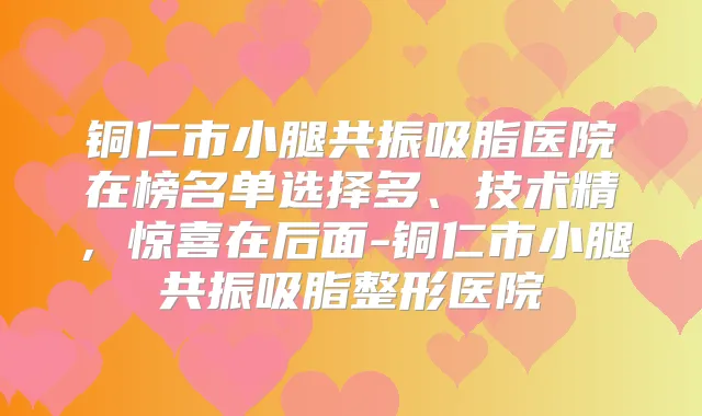 铜仁市小腿共振吸脂医院在榜名单选择多、技术精，惊喜在后面-铜仁市小腿共振吸脂整形医院