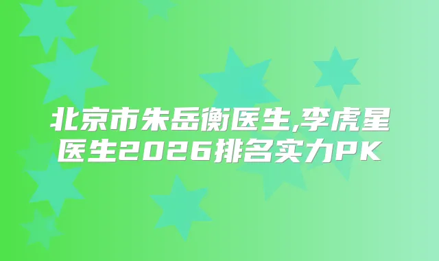 北京市朱岳衡医生,李虎星医生2026排名实力PK