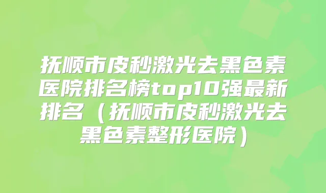 抚顺市皮秒激光去黑色素医院排名榜top10强新排名(抚顺市皮秒激光去黑色素整形医院)