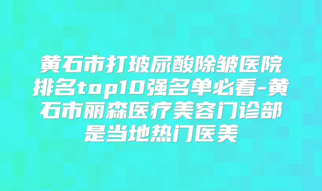 黄石市打玻尿酸除皱医院排名top10强名单必看-黄石市丽森医疗美容门诊部是当地热门医美