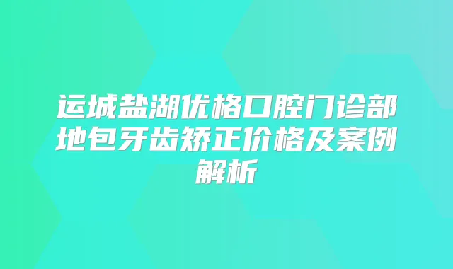 运城盐湖优格口腔门诊部地包牙齿矫正价格及案例解析