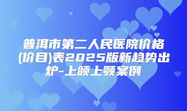 普洱市第二人民医院价格(价目)表2025版新趋势出炉-上颌上颚案例