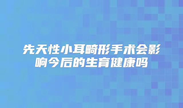 先天性小耳畸形手术会影响今后的生育健康吗