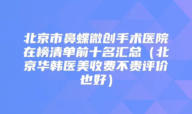 北京市鼻蝶微创手术医院在榜清单前十名汇总(北京华韩医美收费不贵评价也好)