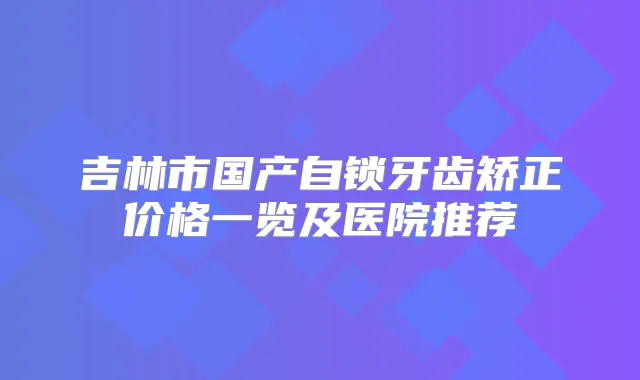 吉林市国产自锁牙齿矫正价格一览及医院推荐