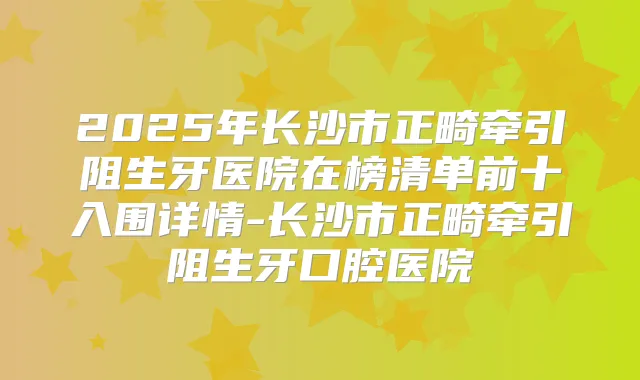 2025年长沙市正畸牵引阻生牙医院在榜清单前十入围详情-长沙市正畸牵引阻生牙口腔医院