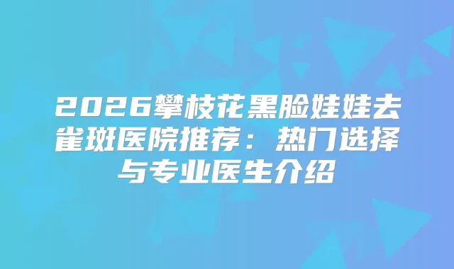 2026攀枝花黑脸娃娃去雀斑医院推荐:热门选择与专业医生介绍